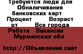 Требуются люди для Обналичивания банковских карт  › Процент ­ 25 › Возраст от ­ 18 - Все города Работа » Вакансии   . Мурманская обл.